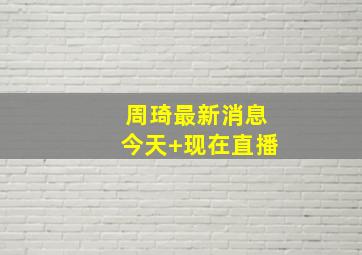 周琦最新消息今天 现在直播